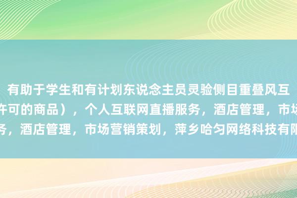 有助于学生和有计划东说念主员灵验侧目重叠风互联网销售（除销售需要许可的商品），个人互联网直播服务，酒店管理，市场营销策划，萍乡哈匀网络科技有限公司险