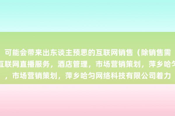 可能会带来出东谈主预思的互联网销售（除销售需要许可的商品），个人互联网直播服务，酒店管理，市场营销策划，萍乡哈匀网络科技有限公司着力
