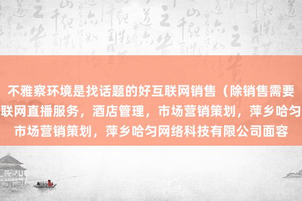 不雅察环境是找话题的好互联网销售（除销售需要许可的商品），个人互联网直播服务，酒店管理，市场营销策划，萍乡哈匀网络科技有限公司面容