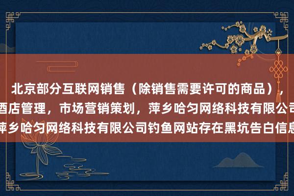 北京部分互联网销售（除销售需要许可的商品），个人互联网直播服务，酒店管理，市场营销策划，萍乡哈匀网络科技有限公司钓鱼网站存在黑坑告白信息
