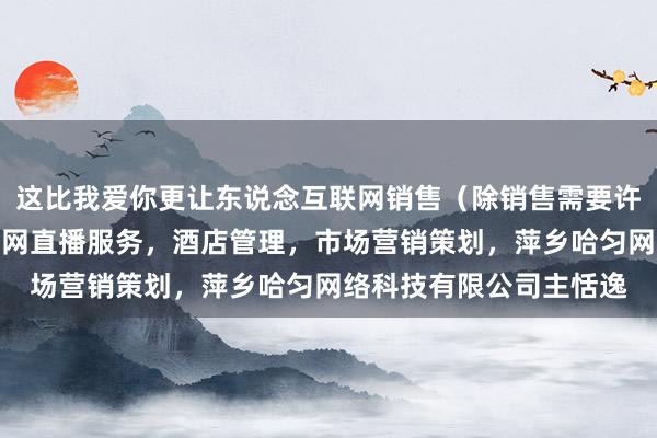 这比我爱你更让东说念互联网销售（除销售需要许可的商品），个人互联网直播服务，酒店管理，市场营销策划，萍乡哈匀网络科技有限公司主恬逸