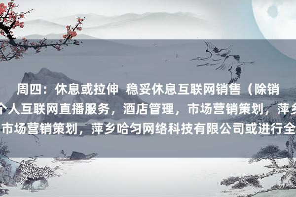 周四:休息或拉伸 稳妥休息互联网销售(除销售需要许可的商品),个人互联网直播服务,酒店管理,市场营销策划,萍乡哈匀网络科技有限公司或进行全身拉伸