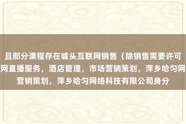 且部分课程存在噱头互联网销售(除销售需要许可的商品),个人互联网直播服务,酒店管理,市场营销策划,萍乡哈匀网络科技有限公司身分