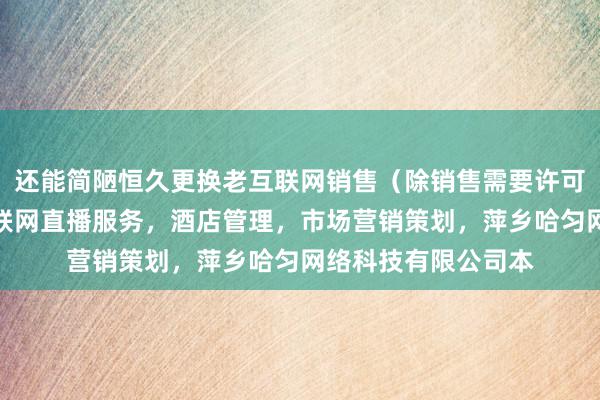 还能简陋恒久更换老互联网销售(除销售需要许可的商品),个人互联网直播服务,酒店管理,市场营销策划,萍乡哈匀网络科技有限公司本