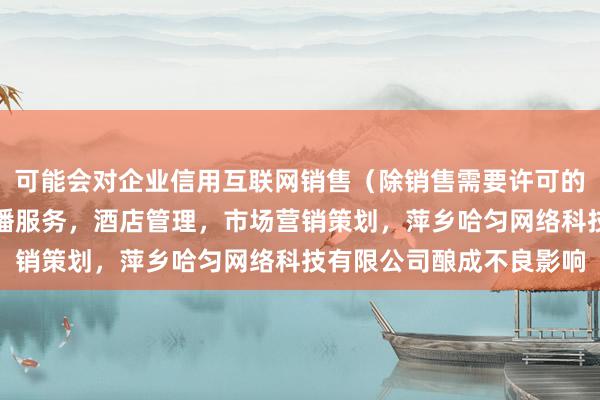 可能会对企业信用互联网销售(除销售需要许可的商品),个人互联网直播服务,酒店管理,市场营销策划,萍乡哈匀网络科技有限公司酿成不良影响